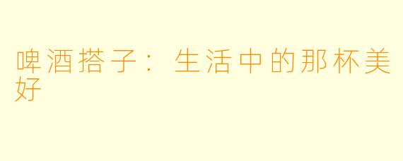 啤酒搭子：生活中的那杯美好