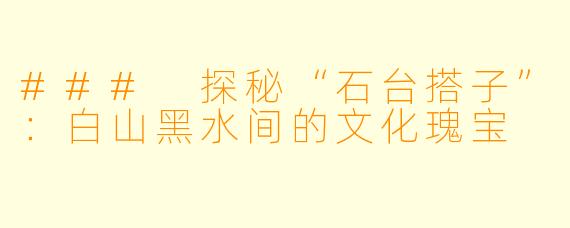 ### 探秘“石台搭子”:白山黑水间的文化瑰宝