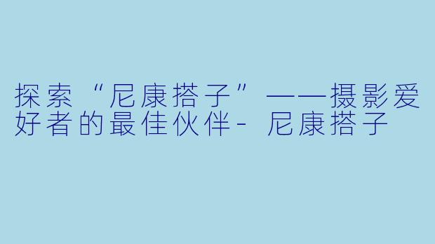 探索“尼康搭子”——摄影爱好者的最佳伙伴-尼康搭子