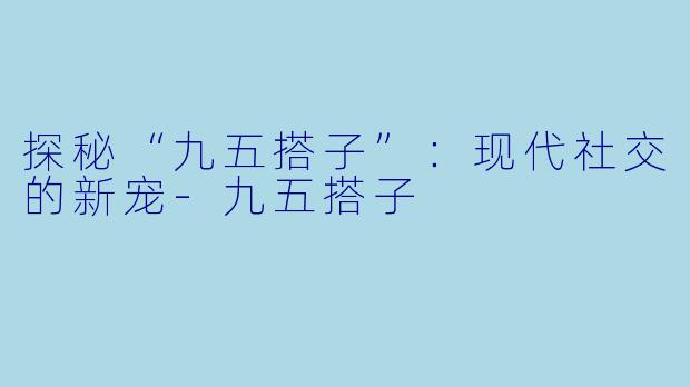 探秘“九五搭子”：现代社交的新宠-九五搭子
