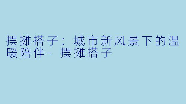 摆摊搭子:城市新风景下的温暖陪伴-摆摊搭子