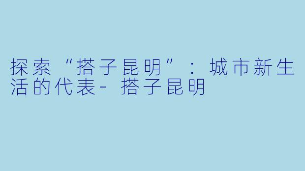 探索“搭子昆明”：城市新生活的代表-搭子昆明