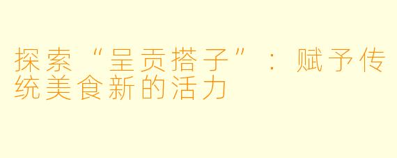 探索“呈贡搭子”:赋予传统美食新的活力