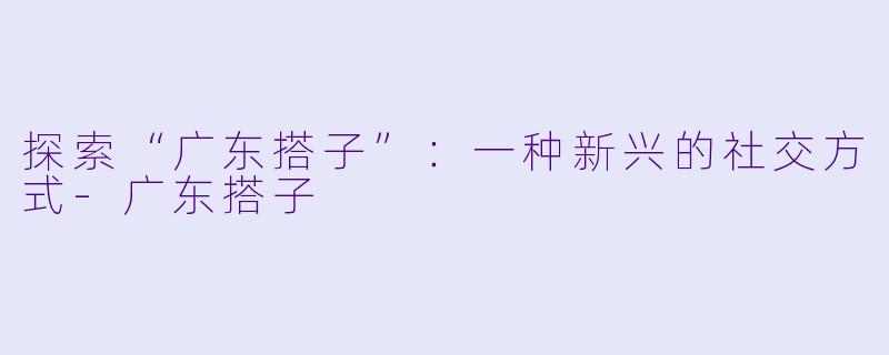探索“广东搭子”:一种新兴的社交方式