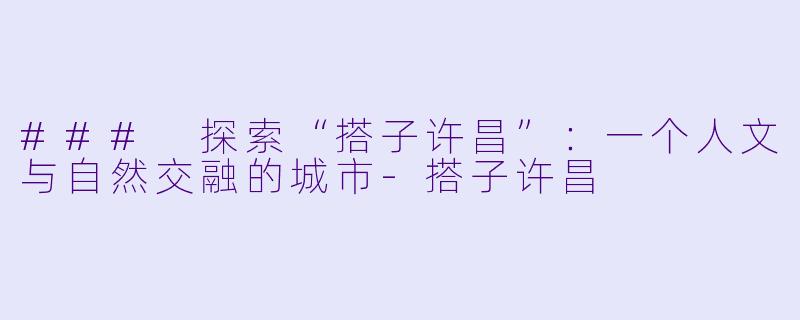 ### 探索“搭子许昌”：一个人文与自然交融的城市-搭子许昌