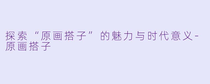 探索“原画搭子”的魅力与时代意义-原画搭子