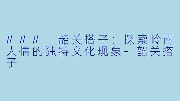 ### 韶关搭子:探索岭南人情的独特文化现象-韶关搭子