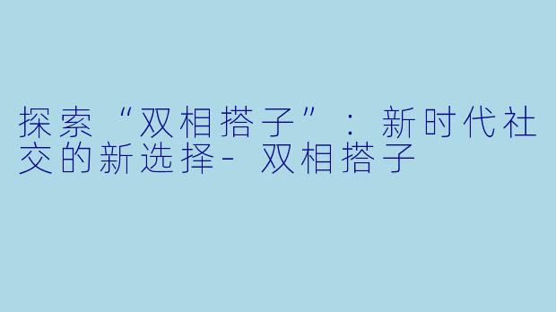 探索“双相搭子”:新时代社交的新选择