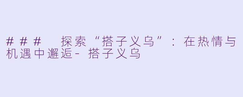 ### 探索“搭子义乌”：在热情与机遇中邂逅-搭子义乌