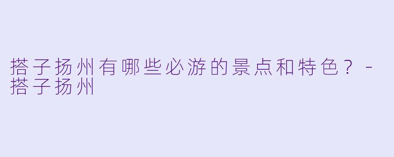 搭子扬州有哪些必游的景点和特色？-搭子扬州