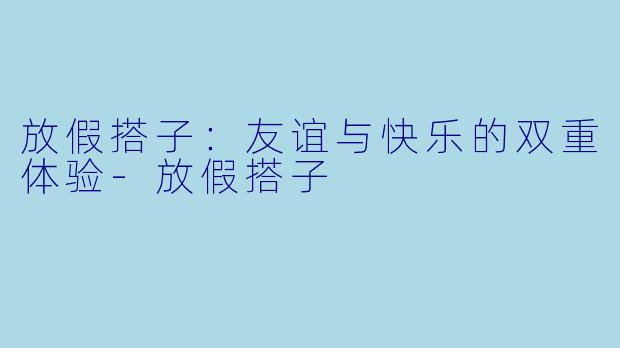 放假搭子：友谊与快乐的双重体验-放假搭子