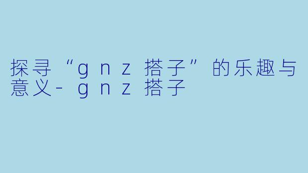 探寻“gnz搭子”的乐趣与意义-gnz搭子