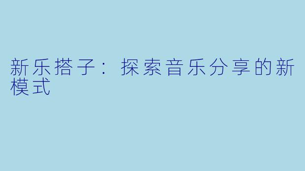新乐搭子:探索音乐分享的新模式