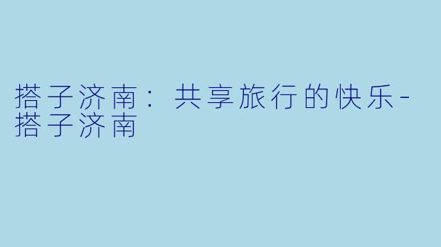 搭子济南：共享旅行的快乐-搭子济南