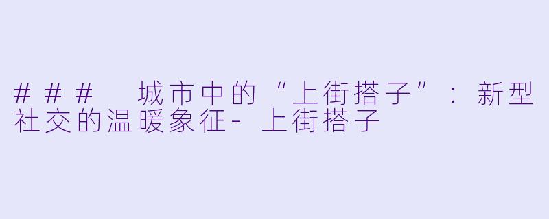 ### 城市中的“上街搭子”：新型社交的温暖象征-上街搭子