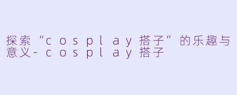 探索“cosplay搭子”的乐趣与意义-cosplay搭子