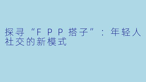 探寻“FPP搭子”：年轻人社交的新模式