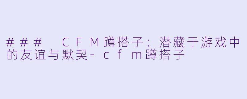 ### CFM蹲搭子：潜藏于游戏中的友谊与默契-cfm蹲搭子
