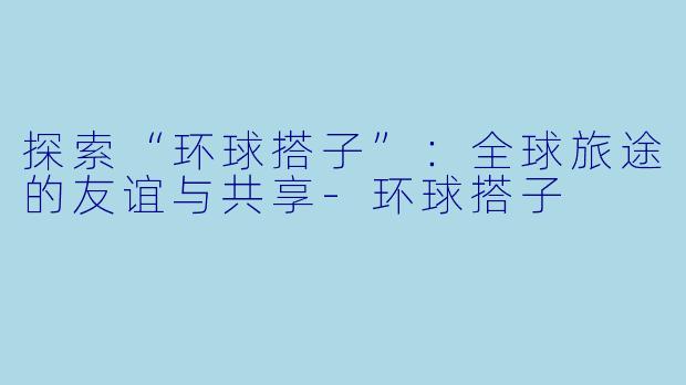 探索“环球搭子”:全球旅途的友谊与共享