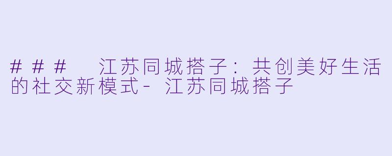 ### 江苏同城搭子：共创美好生活的社交新模式-江苏同城搭子