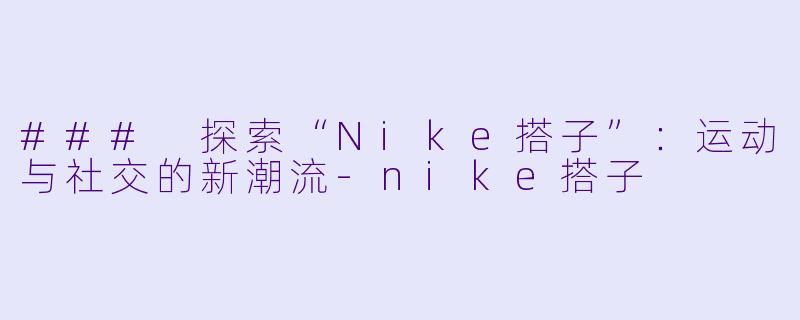 ### 探索“Nike搭子”：运动与社交的新潮流-nike搭子