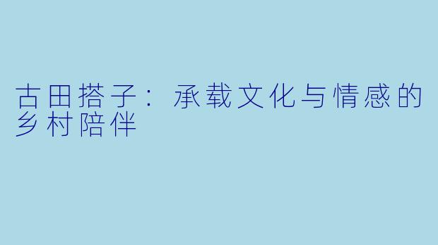古田搭子：承载文化与情感的乡村陪伴