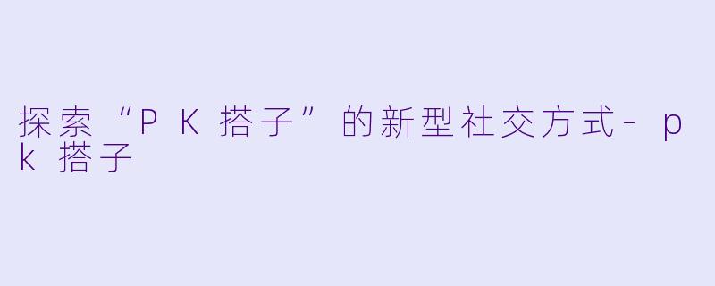 探索“PK搭子”的新型社交方式-pk搭子