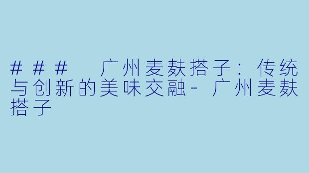 ### 广州麦麸搭子：传统与创新的美味交融-广州麦麸搭子