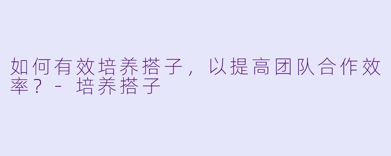 如何有效培养搭子，以提高团队合作效率？