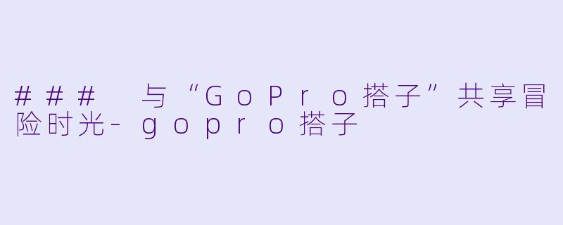 ### 与“GoPro搭子”共享冒险时光