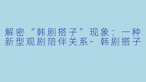 解密“韩剧搭子”现象：一种新型观剧陪伴关系-韩剧搭子