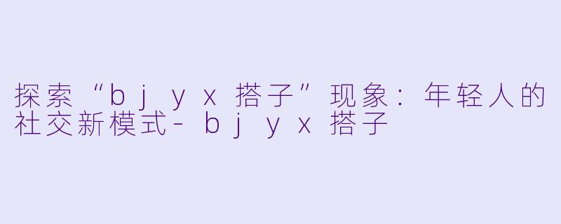 探索“bjyx搭子”现象：年轻人的社交新模式-bjyx搭子