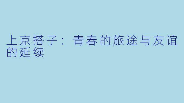 上京搭子：青春的旅途与友谊的延续
