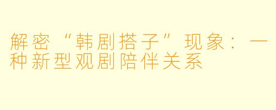 解密“韩剧搭子”现象：一种新型观剧陪伴关系