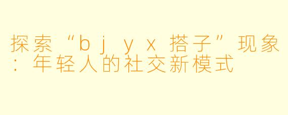探索“bjyx搭子”现象:年轻人的社交新模式
