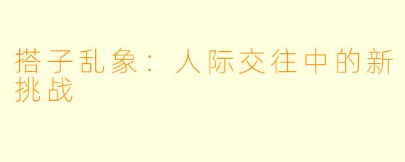 搭子乱象：人际交往中的新挑战