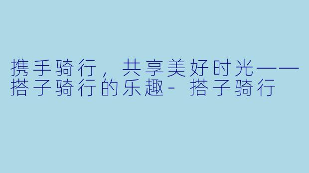 携手骑行，共享美好时光——搭子骑行的乐趣
