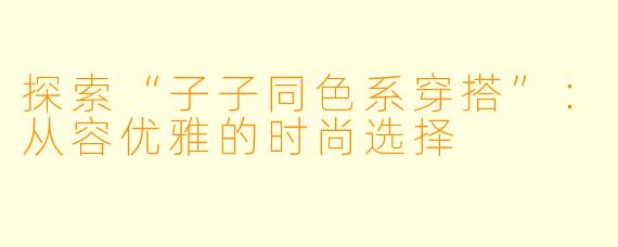 探索“子子同色系穿搭”：从容优雅的时尚选择