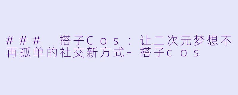 ### 搭子Cos：让二次元梦想不再孤单的社交新方式-搭子cos