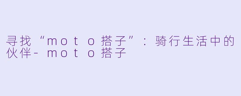 寻找“moto搭子”:骑行生活中的伙伴-moto搭子