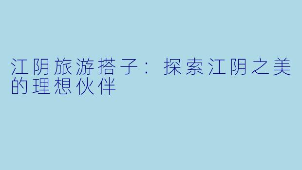 江阴旅游搭子：探索江阴之美的理想伙伴