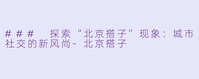 ### 探索“北京搭子”现象：城市社交的新风尚-北京搭子