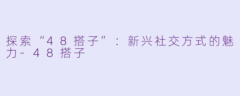 探索“48搭子”：新兴社交方式的魅力-48搭子