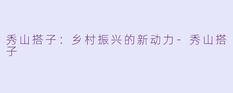 秀山搭子：乡村振兴的新动力-秀山搭子
