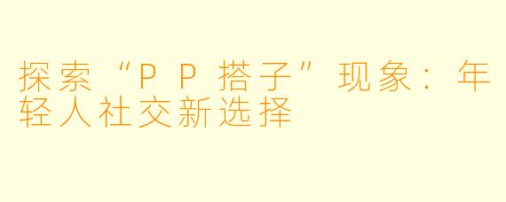 探索“PP搭子”现象:年轻人社交新选择