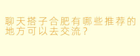 聊天搭子合肥有哪些推荐的地方可以去交流？