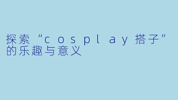 探索“cosplay搭子”的乐趣与意义