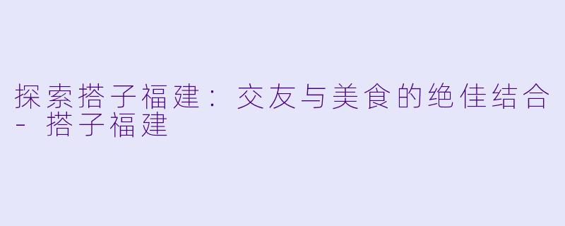 探索搭子福建：交友与美食的绝佳结合-搭子福建