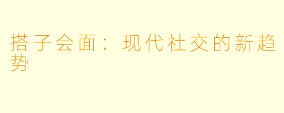 搭子会面：现代社交的新趋势