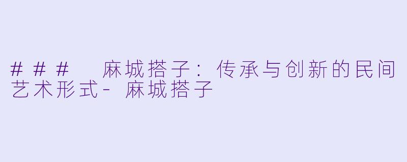 ### 麻城搭子：传承与创新的民间艺术形式-麻城搭子